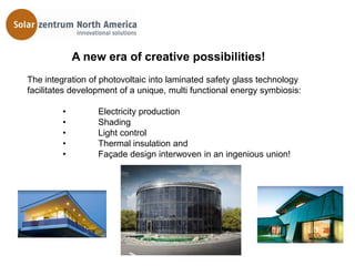A new era of creative possibilities!
The integration of photovoltaic into laminated safety glass technology
facilitates development of a unique, multi functional energy symbiosis:

         •        Electricity production
         •        Shading
         •        Light control
         •        Thermal insulation and
         •        Façade design interwoven in an ingenious union!
 