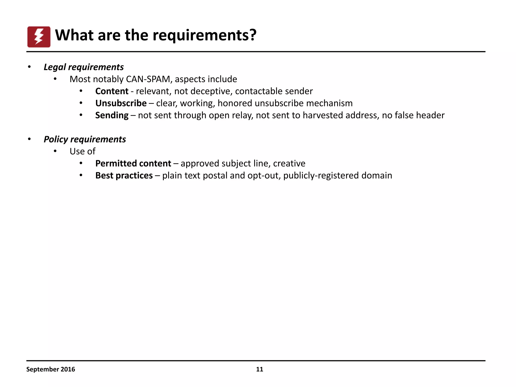 11
What are the requirements?
• Legal requirements
• Most notably CAN-SPAM, aspects include
• Content - relevant, not deceptive, contactable sender
• Unsubscribe – clear, working, honored unsubscribe mechanism
• Sending – not sent through open relay, not sent to harvested address, no false header
• Policy requirements
• Use of
• Permitted content – approved subject line, creative
• Best practices – plain text postal and opt-out, publicly-registered domain
September 2016
 
