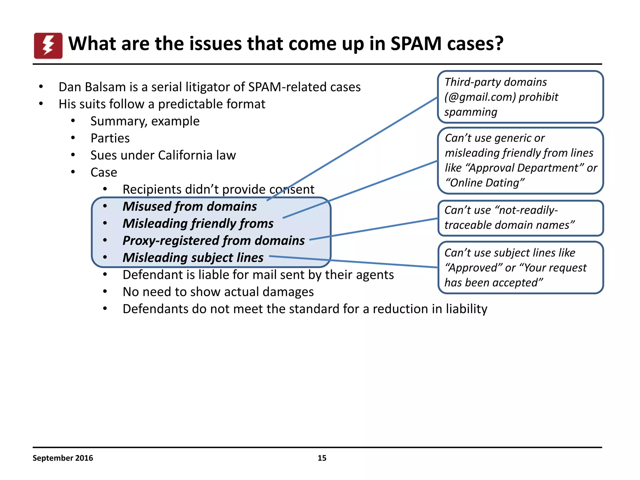 15
What are the issues that come up in SPAM cases?
September 2016
• Dan Balsam is a serial litigator of SPAM-related cases
• His suits follow a predictable format
• Summary, example
• Parties
• Sues under California law
• Case
• Recipients didn’t provide consent
• Misused from domains
• Misleading friendly froms
• Proxy-registered from domains
• Misleading subject lines
• Defendant is liable for mail sent by their agents
• No need to show actual damages
• Defendants do not meet the standard for a reduction in liability
Third-party domains
(@gmail.com) prohibit
spamming
Can’t use generic or
misleading friendly from lines
like “Approval Department” or
“Online Dating”
Can’t use “not-readily-
traceable domain names”
Can’t use subject lines like
“Approved” or “Your request
has been accepted”
 