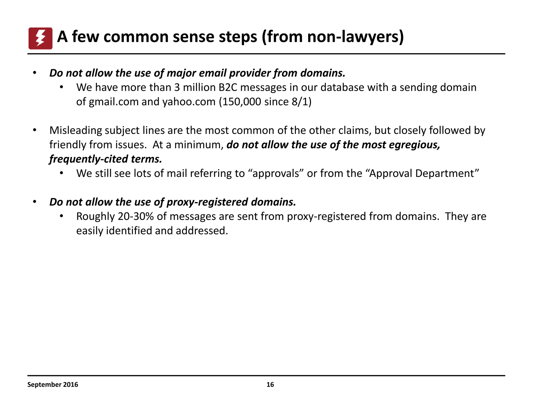 16
A few common sense steps (from non-lawyers)
September 2016
• Do not allow the use of major email provider from domains.
• We have more than 3 million B2C messages in our database with a sending domain
of gmail.com and yahoo.com (150,000 since 8/1)
• Misleading subject lines are the most common of the other claims, but closely followed by
friendly from issues. At a minimum, do not allow the use of the most egregious,
frequently-cited terms.
• We still see lots of mail referring to “approvals” or from the “Approval Department”
• Do not allow the use of proxy-registered domains.
• Roughly 20-30% of messages are sent from proxy-registered from domains. They are
easily identified and addressed.
 