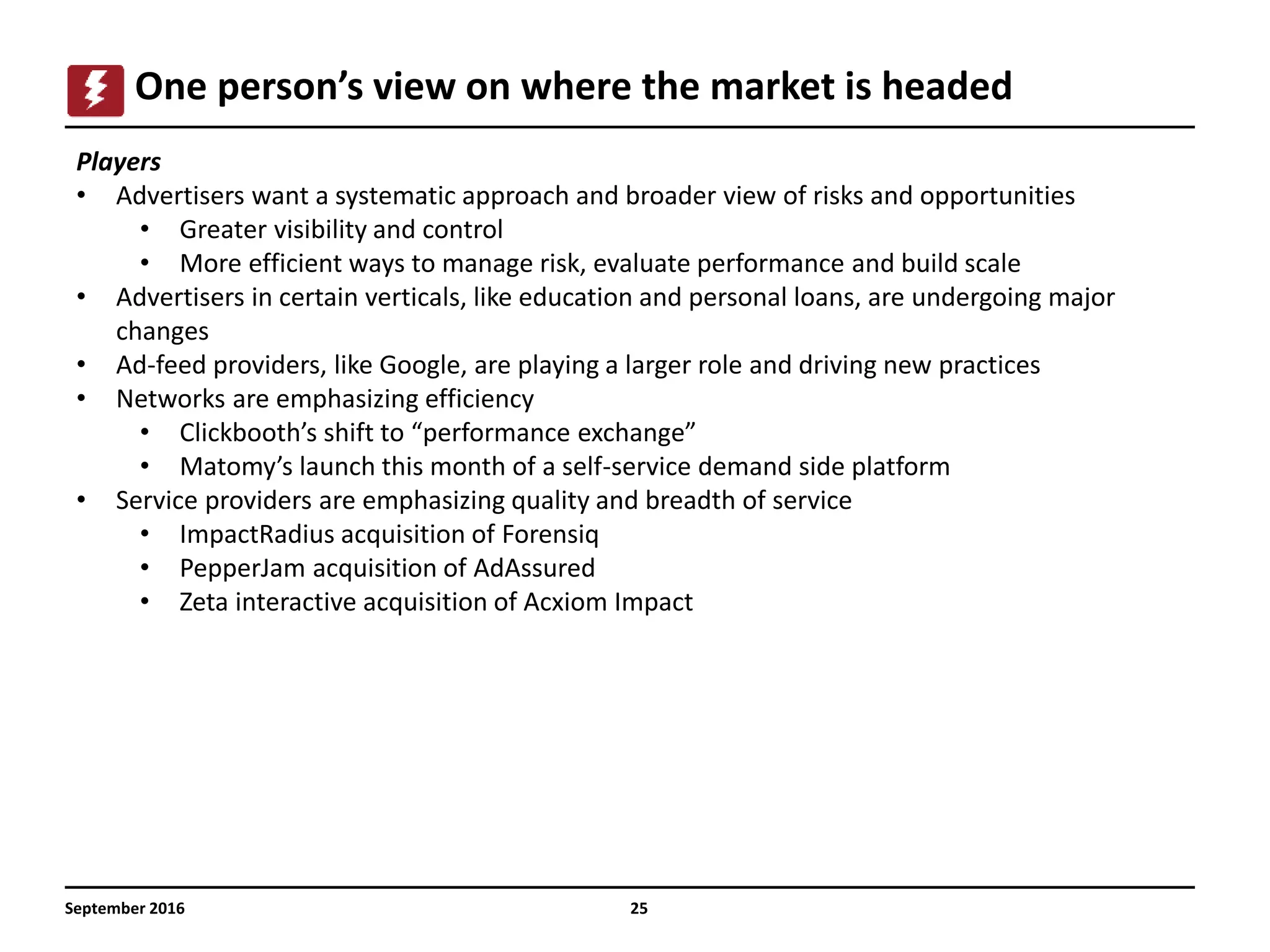 September 2016 25
One person’s view on where the market is headed
Players
• Advertisers want a systematic approach and broader view of risks and opportunities
• Greater visibility and control
• More efficient ways to manage risk, evaluate performance and build scale
• Advertisers in certain verticals, like education and personal loans, are undergoing major
changes
• Ad-feed providers, like Google, are playing a larger role and driving new practices
• Networks are emphasizing efficiency
• Clickbooth’s shift to “performance exchange”
• Matomy’s launch this month of a self-service demand side platform
• Service providers are emphasizing quality and breadth of service
• ImpactRadius acquisition of Forensiq
• PepperJam acquisition of AdAssured
• Zeta interactive acquisition of Acxiom Impact
 