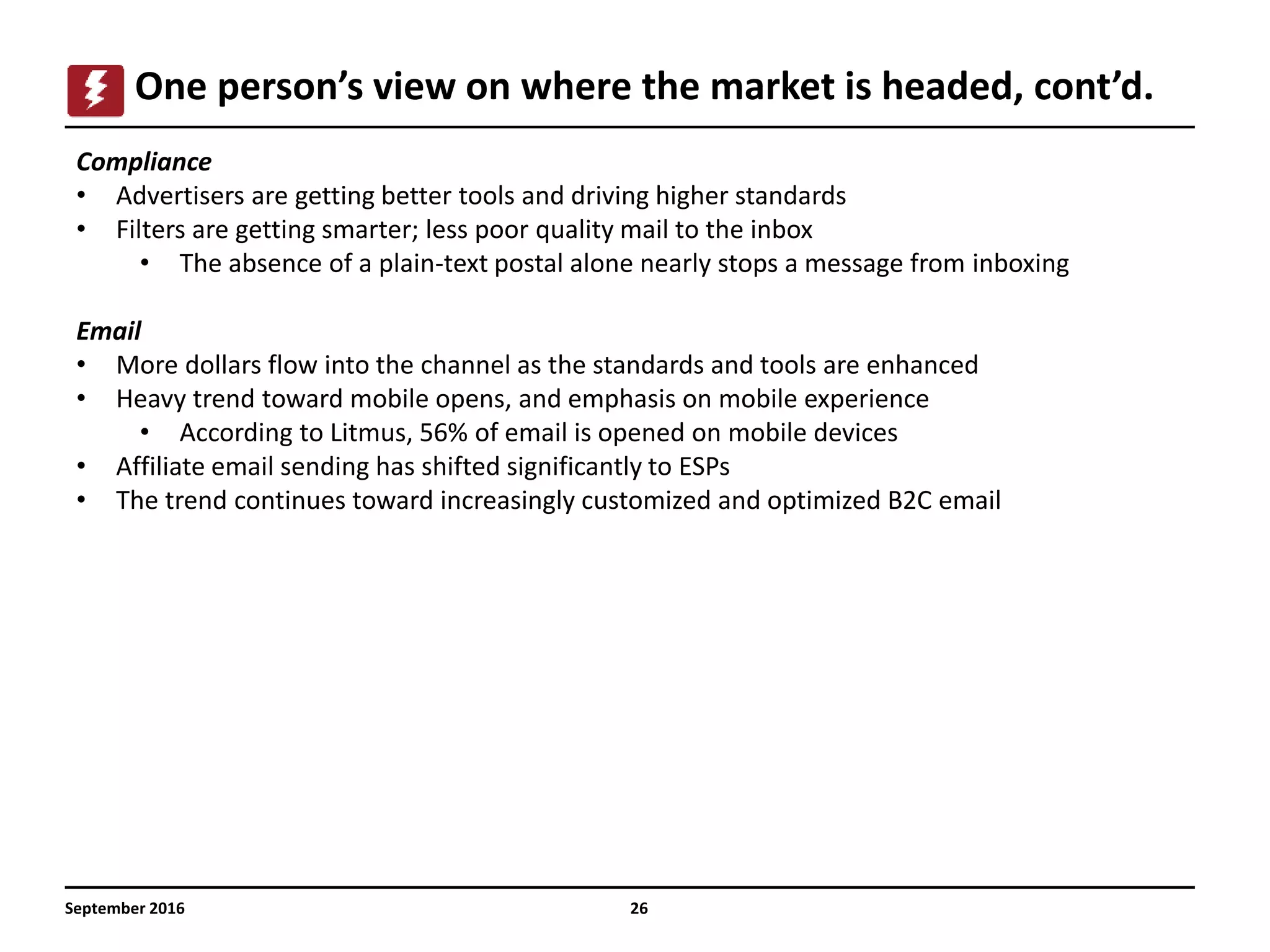 September 2016 26
One person’s view on where the market is headed, cont’d.
Compliance
• Advertisers are getting better tools and driving higher standards
• Filters are getting smarter; less poor quality mail to the inbox
• The absence of a plain-text postal alone nearly stops a message from inboxing
Email
• More dollars flow into the channel as the standards and tools are enhanced
• Heavy trend toward mobile opens, and emphasis on mobile experience
• According to Litmus, 56% of email is opened on mobile devices
• Affiliate email sending has shifted significantly to ESPs
• The trend continues toward increasingly customized and optimized B2C email
 
