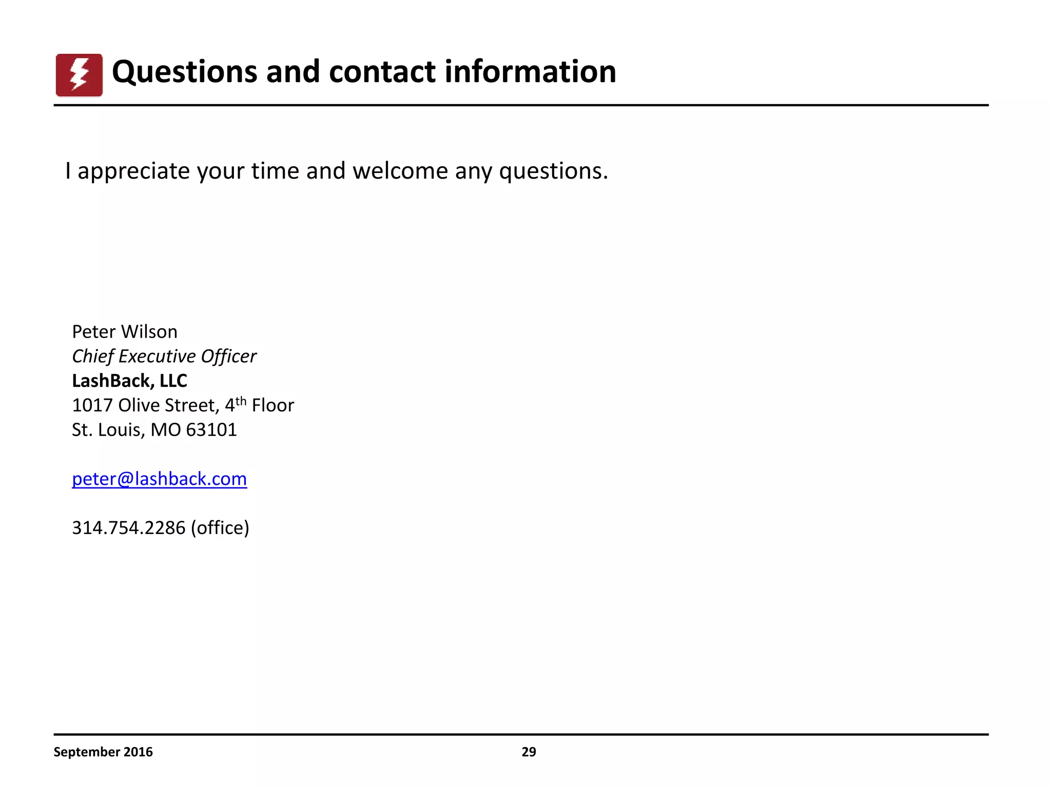 September 2016 29
Questions and contact information
I appreciate your time and welcome any questions.
Peter Wilson
Chief Executive Officer
LashBack, LLC
1017 Olive Street, 4th Floor
St. Louis, MO 63101
peter@lashback.com
314.754.2286 (office)
 