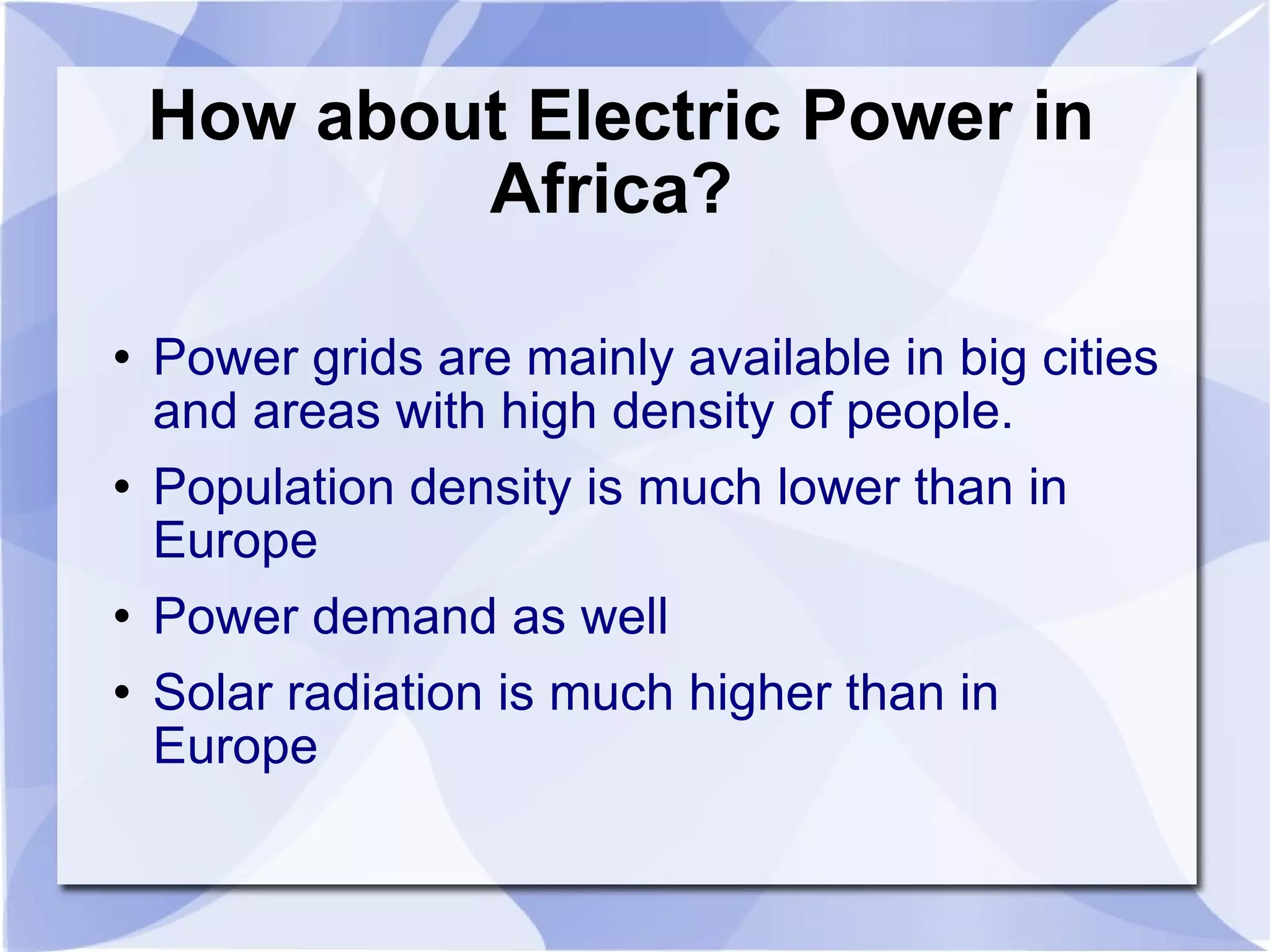 How about Electric Power in Africa?  Power grids are mainly available in big cities and areas with high density of people.  Population density is much lower than in Europe  Power demand as well Solar radiation is much higher than in Europe 