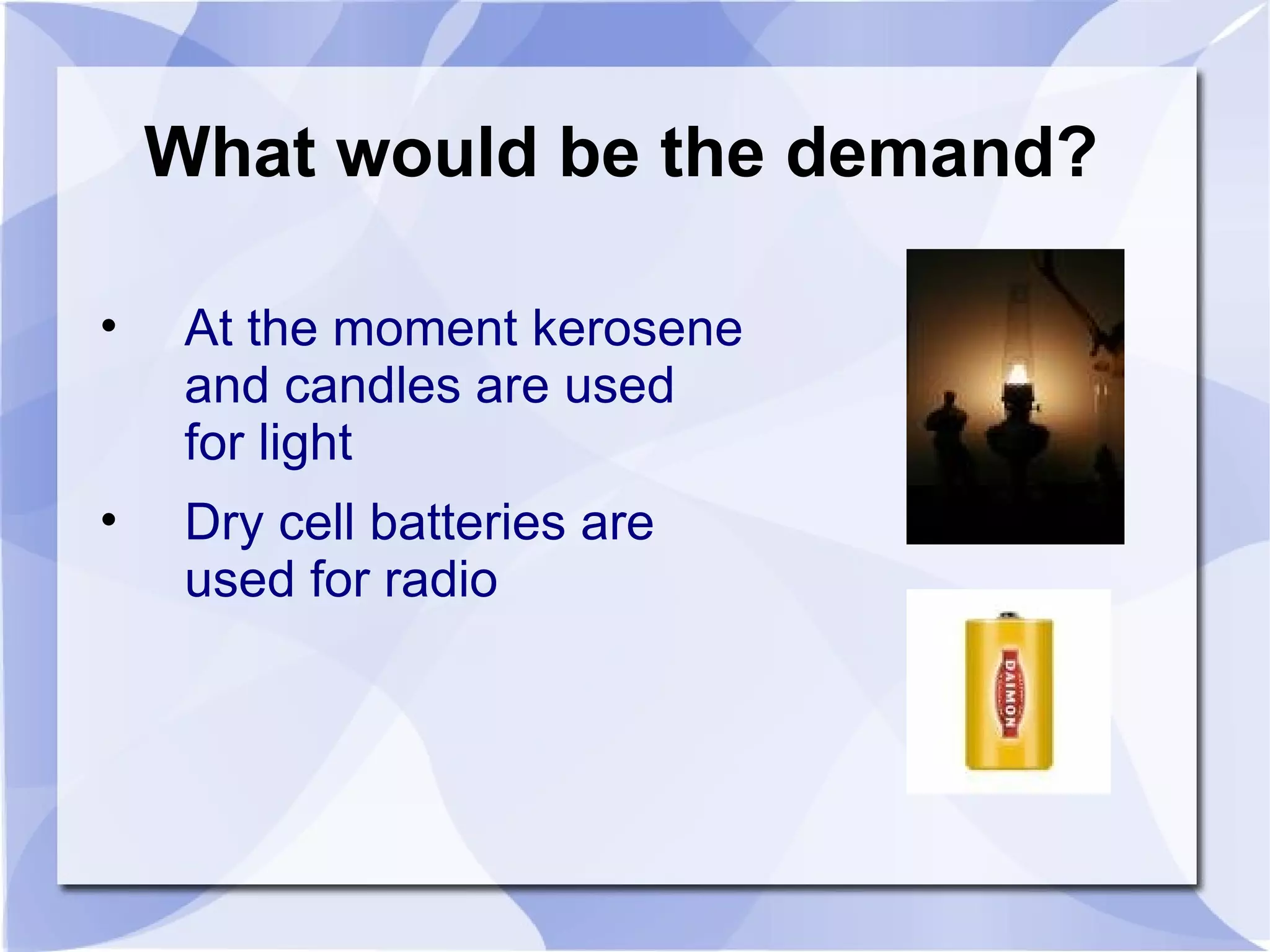 What would be the demand? At the moment kerosene and candles are used for light Dry cell batteries are used for radio 