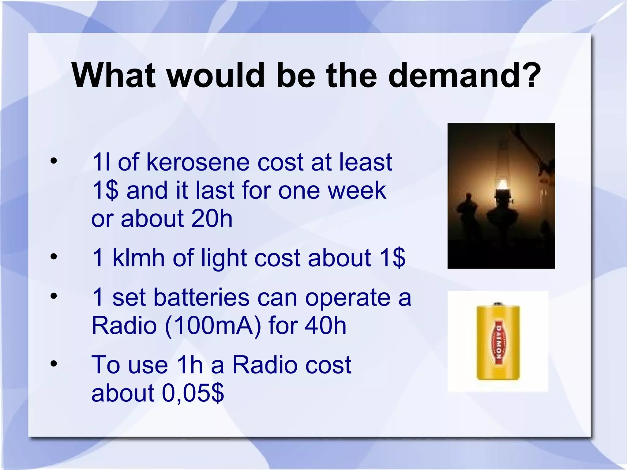 What would be the demand? 1l of kerosene cost at least 1$ and it last for one week or about 20h 1 klmh of light cost about 1$ 1 set batteries can operate a Radio (100mA) for 40h To use 1h a Radio cost about 0,05$ 