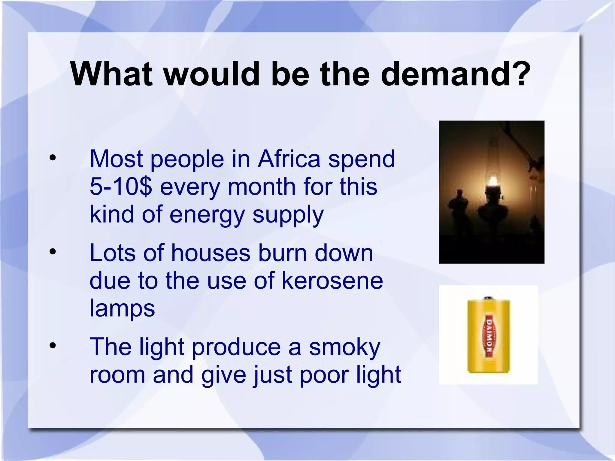 What would be the demand? Most people in Africa spend  5-10$ every month for this kind of energy supply Lots of houses burn down due to the use of kerosene lamps The light produce a smoky room and give just poor light 