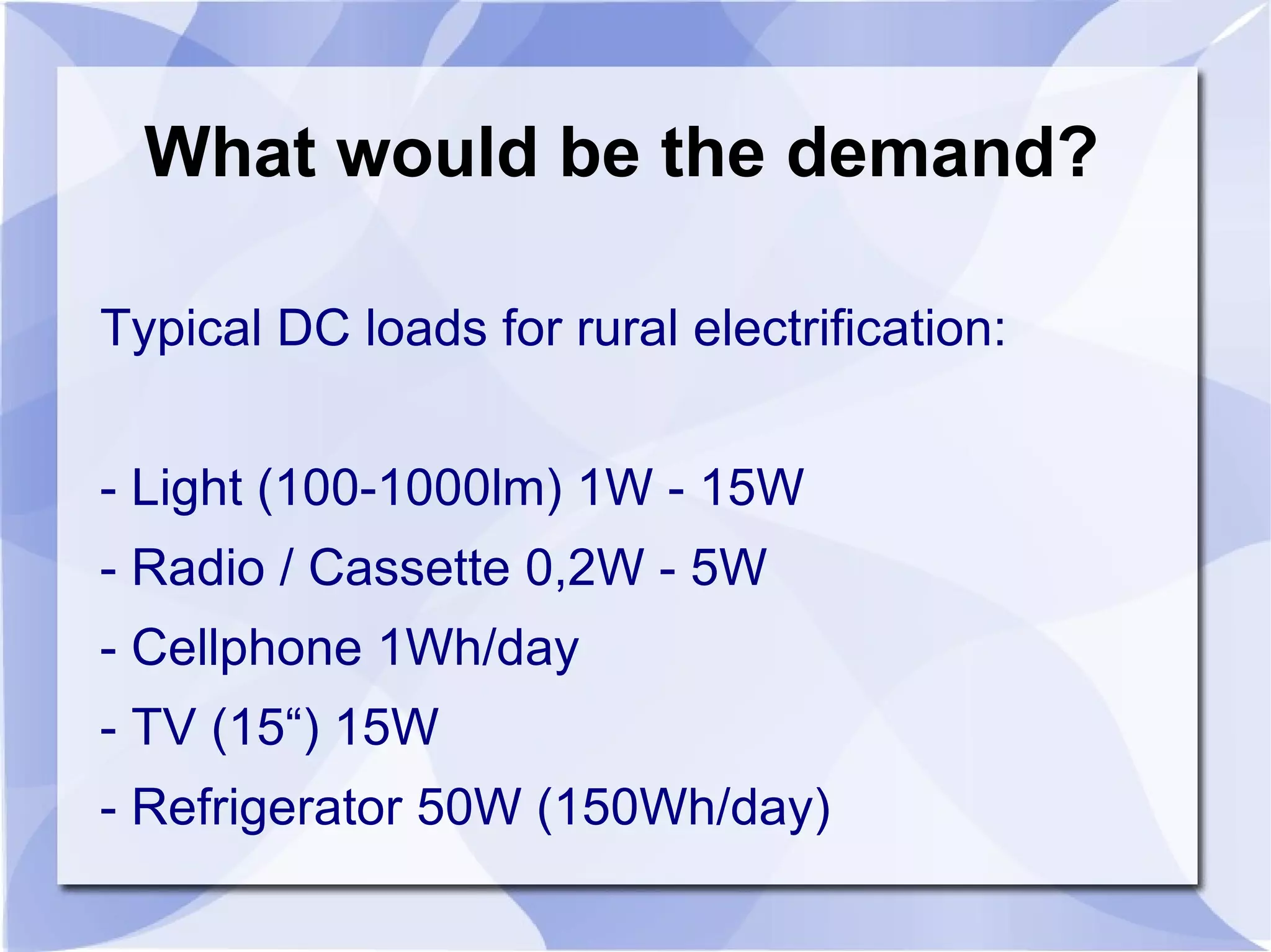 What would be the demand? Typical DC loads for rural electrification: - Light (100-1000lm) 1W - 15W - Radio / Cassette 0,2W - 5W - Cellphone 1Wh/day - TV (15“) 15W - Refrigerator 50W (150Wh/day) 