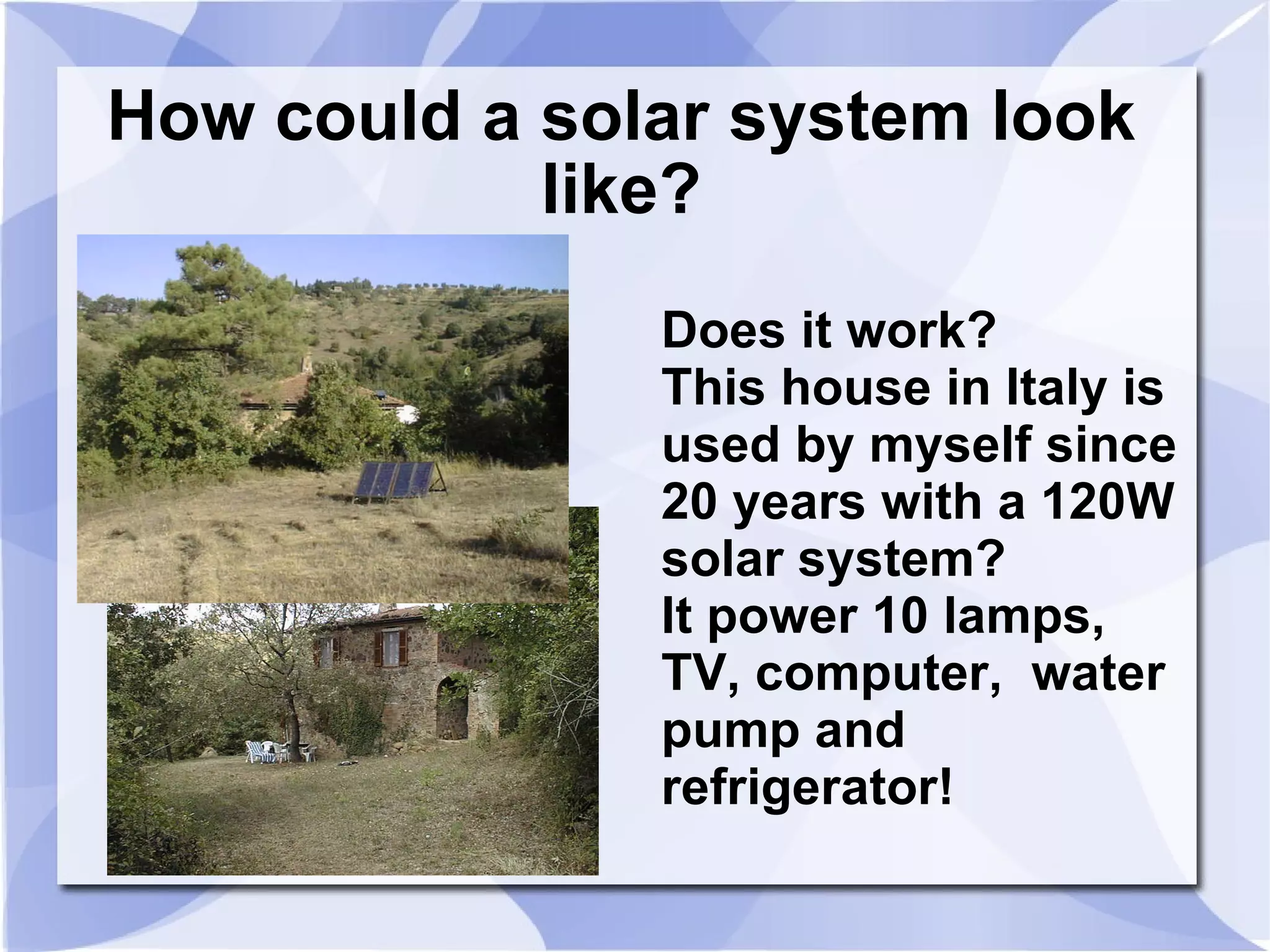 How could a solar system look like? Does it work? This house in Italy is  used by myself since 20 years with a 120W solar system?  It power 10 lamps,  TV, computer,  water pump and refrigerator! 