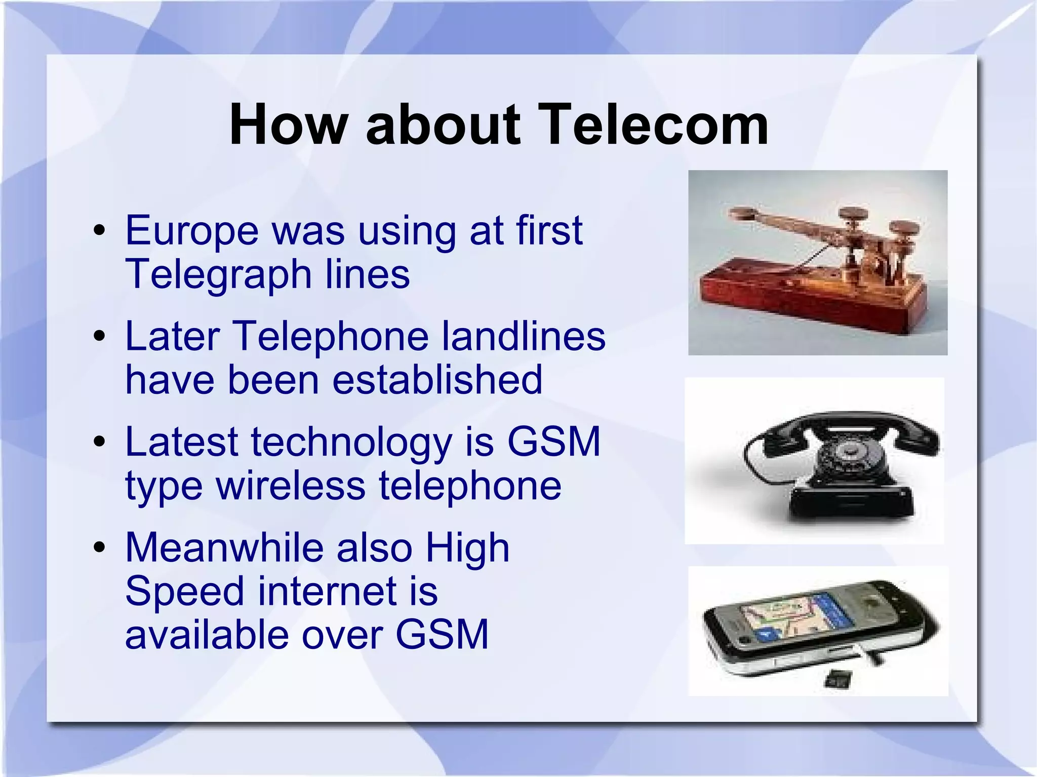 How about Telecom  Europe was using at first Telegraph lines  Later Telephone landlines have been established Latest technology is GSM type wireless telephone Meanwhile also High Speed internet is available over GSM  