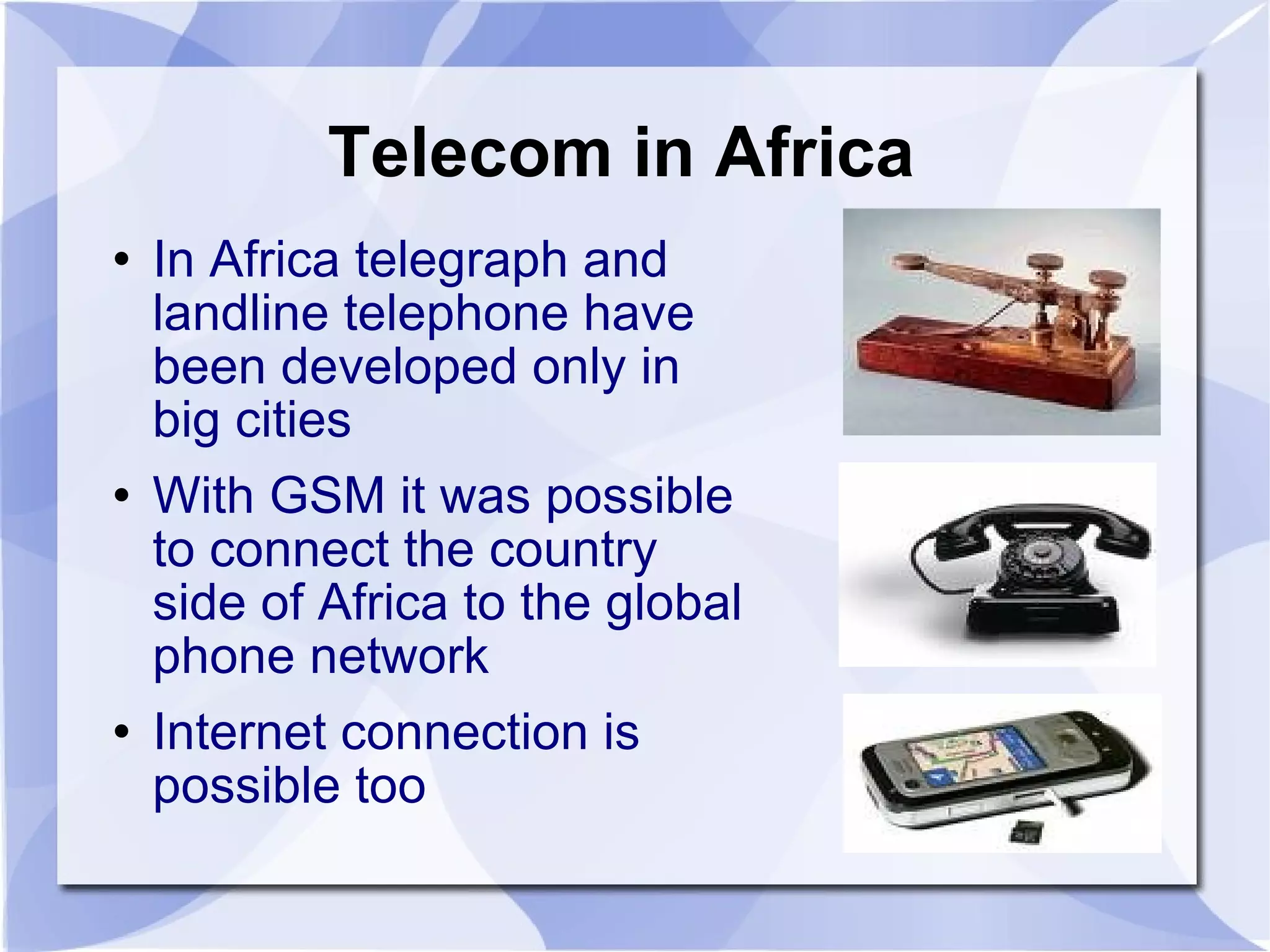 Telecom in Africa In Africa telegraph and landline telephone have been developed only in big cities With GSM it was possible to connect the country side of Africa to the global phone network Internet connection is possible too 