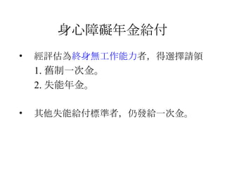 身心障礙年金給付 經評估為 終身無工作能力 者， 得選擇請領 1. 舊制一次金。 2. 失能年金。 其他 失能給付標準者 ，仍發給一次金。 