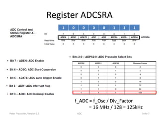 Register ADCSRA
                                  1   0          0   0   0   1   1   1




                                          f_ADC = f_Osc / Div_Factor
                                                = 16 MHz / 128 = 125kHz
Peter Frauscher, Version 1.3               ADC                           Seite 7
 