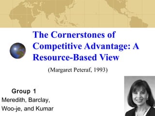 The Cornerstones of 
Competitive Advantage: A 
Resource-Based View 
(Margaret Peteraf, 1993) 
Group 1 
Meredith, Barclay, 
Woo-je, and Kumar 
 