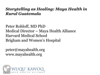 Peter Rohloff, MD PhD
Medical Director – Maya Health Alliance
Harvard Medical School
Brigham and Women’s Hospital
peter@mayahealth.org
www.mayahealth.org
Storytelling as Healing: Maya Health in
Rural Guatemala
 
