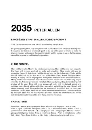 2035 by PETER ALLEN 
2015. The last international crew lifts off Moon heading towards Mars. 
Six people spend eighteen years away from earth. John Allen is born 2018 on the red planet. 
His neurons develop in an accelerated speed. In the age of ten years he returns to earth, 
meanwhile governed by multinational corporations. John discovers a new landscape on the 
search for his identity and coming of age on the blue planet. 
IN THE FUTURE . 
There will be travel to Mars by the entertainment industry. There will be more wars on profit. 
Everybody will be more confused by media and technology. More people will seek for 
spirituality. Earth will shake itself. I will be old and meet you for the last years. Venice will be 
flooded. Dubai will be the new gateway city, beside Hong Kong, Tokyo, Singapore Delhi, 
Bombay & Beijing. The old countries will fight for more real estate, water and resources. 
Money will be used for extreme flows of consciousness. Leisure time will be the only way to 
spend the day. National governments will take hold on social crisis, while global industries will 
produce all the same. There will be no escape. All books will be digitized, except new 
published books. People will spend holidays in the same places. Nobody will expect something 
small. Churches and temples will be refilled and you can book your space travel via cell phone. 
Medicine will allow control of neurotransmitter. Artificial cells can be produced. There will be 
rich enclaves (for those inside the entertainment and leisure industries) and megalopolises of the 
poor (being forced to consume). 
CHARACTERS: 
John Allen - born on Mars - protagonist; Peter Allen - born in Singapore - head of crew; 
Yoko - Japan - sensitive intelligence; Mark - US - biochemical brain; Arathia - India - 
communication talent; Richard - UK - astrophysical cook - the youngest; Miriam - France - 
geological intelligence; - Sarah - living at countryside / France - Peters ex-wife; Sammy - Johns 
half - sister; Aiko - Johns first love in NY; Emily - Johns second love in small town. 
 