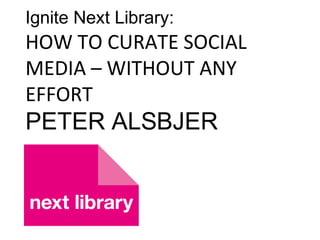 Ignite Next Library:
HOW TO CURATE SOCIAL
MEDIA – WITHOUT ANY
EFFORT
PETER ALSBJER
 