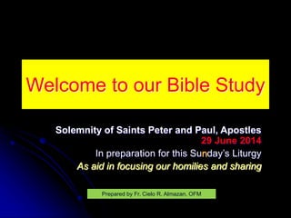 Welcome to our Bible Study
Solemnity of Saints Peter and Paul, Apostles
29 June 2014
In preparation for this Sunday’s Liturgy
As aid in focusing our homilies and sharing
Prepared by Fr. Cielo R. Almazan, OFM
 
