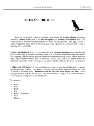 Virxedacela Sound Studio 2019-2020
PETER AND THE WOLF
Peter and the Wolf is a piece of orchestral music written by Sergei Prokofiev. This piece
contains a children’s story and as the narrator speaks, the orchestra accompanies them. The
composer uses a different instrument and melodic motif for each character. This type of music is
called programme music because the music specifically represents the characters and is used to
make the story come to life.
SERGEI PROKOFIEV (1891 – 1953). Prokofiev was a Russian composer who wrote his first
piece of music aged 5. He went on to study music at St Petersburg Conservatoire aged 13 where he
was taught by some of the best Russian composers of the time such as Nicolai Rimsky-Korsakov
(The Flight of the Bumblebee). Some of Prokofiev’s famous works include the ballets Romeo and
Juliet and Cinderella. He also wrote operas and many works for orchestra, the violin, and the piano.
PETER AND THE WOLF. In 1936, the Children’s Theatre in Moscow asked Prokofiev to write a
new symphony for children. They wanted a piece of music that would appeal to children and create
an interest in orchestral music. Prokofiev wrote the story and music in just four days! It was
first performed in 1936 but did not attract very much attention. Today, it is one of the most well-
known and well-loved pieces of orchestral music.
The characters:
 Peter
 Bird
 Duck
 Cat
 Peter’s Grandfather
 Wolf
 Hunters
 