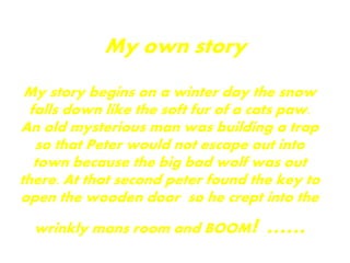 My own story
My story begins on a winter day the snow
falls down like the soft fur of a cats paw.
An old mysterious man was building a trap
so that Peter would not escape out into
town because the big bad wolf was out
there. At that second peter found the key to
open the wooden door so he crept into the
wrinkly mans room and BOOM! ......
 