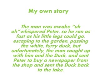 My own story
The man was awake “uh
oh”whispered Peter, so he ran as
fast as his little legs could go,
escaping to the garden, passing
the white, furry duck, but
unfortunately, the man caught up
with him and the Duck, and sent
Peter to buy a newspaper from
the shop and sent the Duck back
to the lake.
 