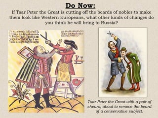 Do Now:
 If Tsar Peter the Great is cutting off the beards of nobles to make
them look like Western Europeans, what other kinds of changes do
                  you think he will bring to Russia?




                                    Tsar Peter the Great with a pair of
                                    shears, about to remove the beard
                                        of a conservative subject.
 
