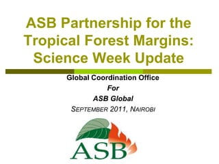 ASB Partnership for the Tropical Forest Margins: Science Week Update Global Coordination Office  For  ASB Global September 2011, Nairobi 
