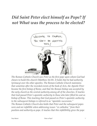 Did Saint Peter elect himself as Pope? If
not What was the process to be elected?
The Roman Catholic Church sees Peter as the ﬁrst pope upon whom God had
chosen to build His church (Matthew 16:18). It holds that he had authority
(primacy) over the other apostles. The Roman Catholic Church maintains
that sometime after the recorded events of the book of Acts, the Apostle Peter
became the ﬁrst bishop of Rome, and that the Roman bishop was accepted by
the early church as the central authority among all of the churches. It teaches
that God passed Peter’s apostolic authority to those who later ﬁlled his seat as
bishop of Rome. This teaching that God passed on Peter’s apostolic authority
to the subsequent bishops is referred to as “apostolic succession.”
The Roman Catholic Church also holds that Peter and the subsequent popes
were and are infallible when addressing issues “ex cathedra,” from their
position and authority as pope. It teaches that this infallibility gives the pope
Tony Mariot Peter as Pope? !1
 