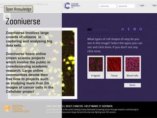 Open Knowledge 
Zooniverse 
Zooniverse involves large 
crowds of citizens in 
capturing and analysing big 
data sets. 
Zoo...