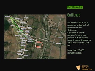 Open Networks 
Guifi.net 
Founded in 2000 as a 
response to the lack of 
internet in rural 
Catalonia. 
Operates a "mesh 
...