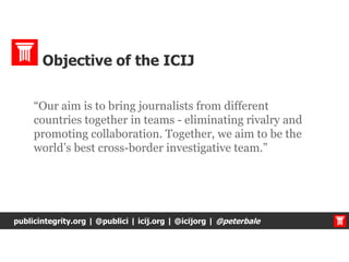 “Our aim is to bring journalists from different
countries together in teams - eliminating rivalry and
promoting collaboration. Together, we aim to be the
world’s best cross-border investigative team.”
publicintegrity.org | @publici | icij.org | @icijorg | @peterbale
Objective of the ICIJ
 