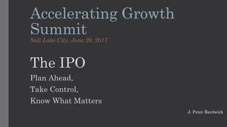 Accelerating Growth
Summit
Salt Lake City, June 20, 2017
The IPO
Plan Ahead,
Take Control,
Know What Matters
J. Peter Bardwick
 