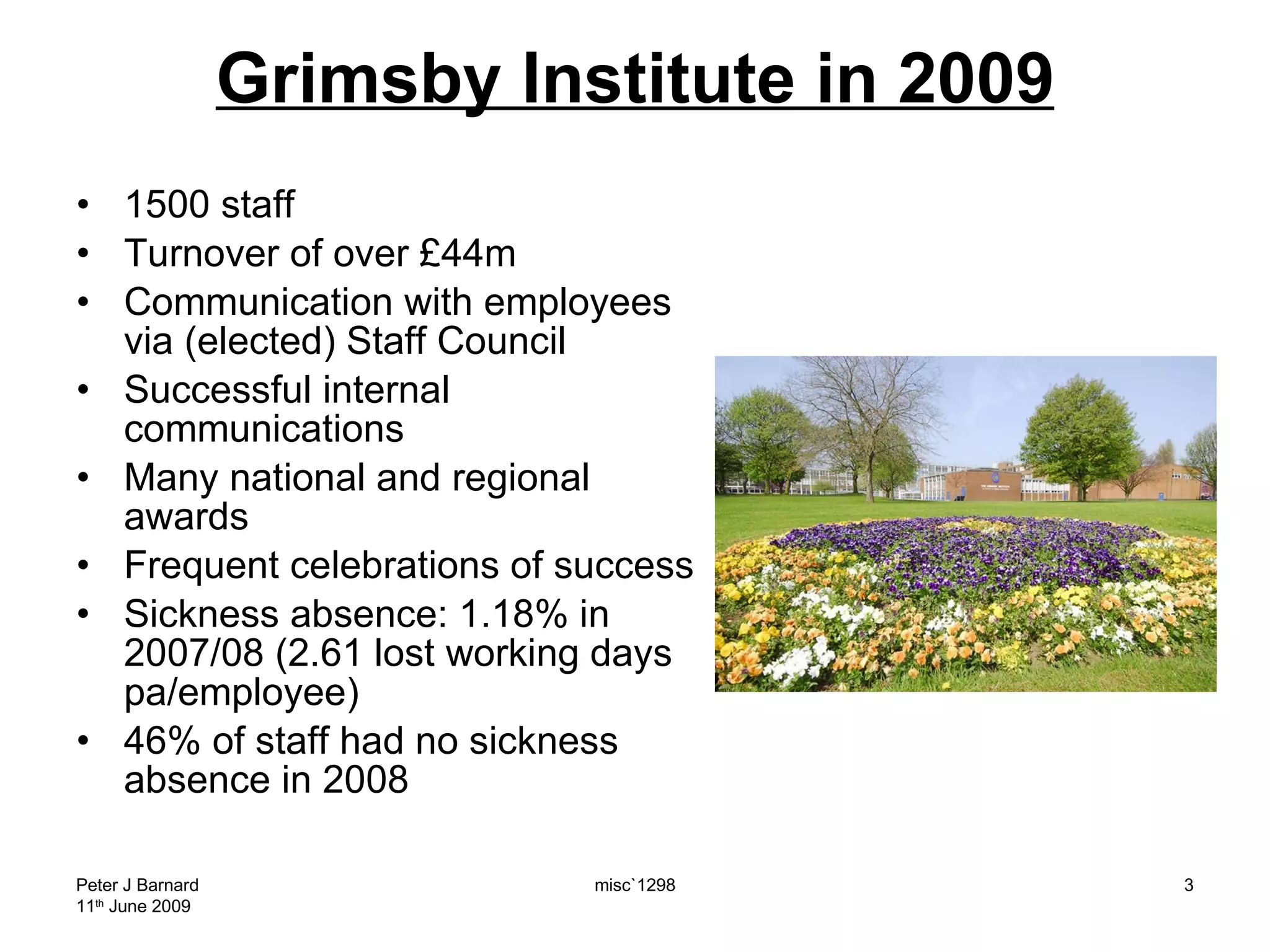 Grimsby Institute in 2009 1500 staff Turnover of over £44m Communication with employees via (elected) Staff Council Successful internal communications Many national and regional awards Frequent celebrations of success Sickness absence: 1.18% in 2007/08 (2.61 lost working days pa/employee)  46% of staff had no sickness absence in 2008 Peter J Barnard 11 th  June 2009 misc`1298 