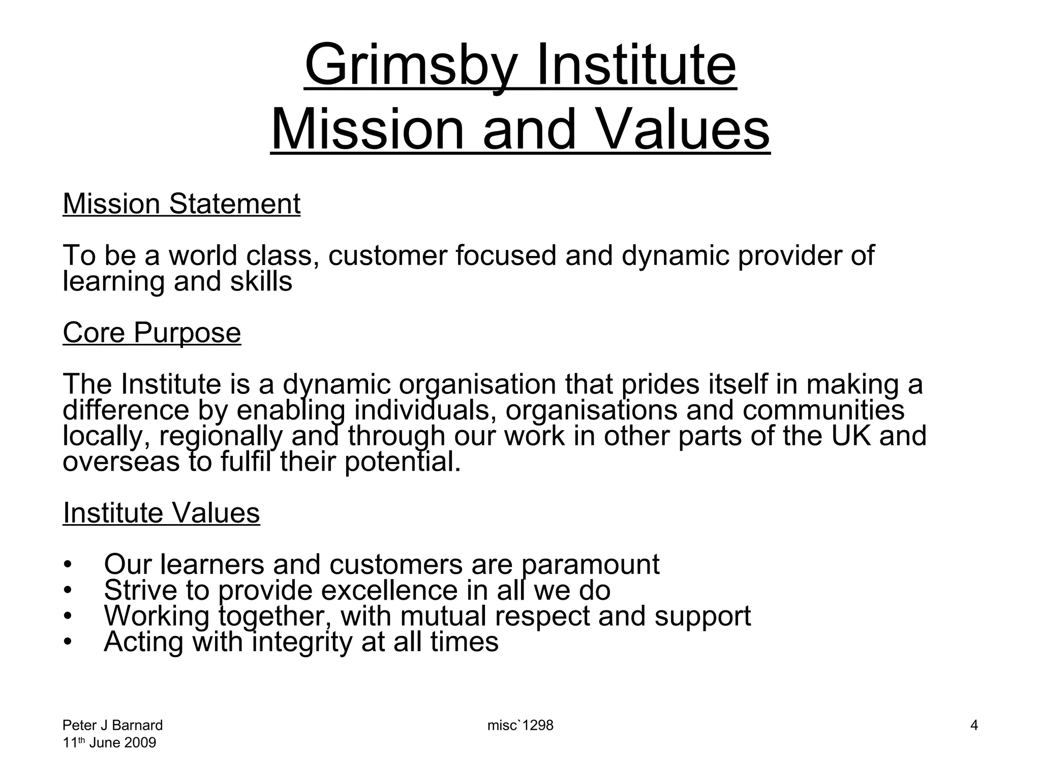 Grimsby Institute Mission and Values Mission Statement To be a world class, customer focused and dynamic provider of learning and skills Core Purpose The Institute is a dynamic organisation that prides itself in making a difference by enabling individuals, organisations and communities locally, regionally and through our work in other parts of the UK and overseas to fulfil their potential. Institute Values Our learners and customers are paramount Strive to provide excellence in all we do Working together, with mutual respect and support  Acting with integrity at all times Peter J Barnard 11 th  June 2009 misc`1298 
