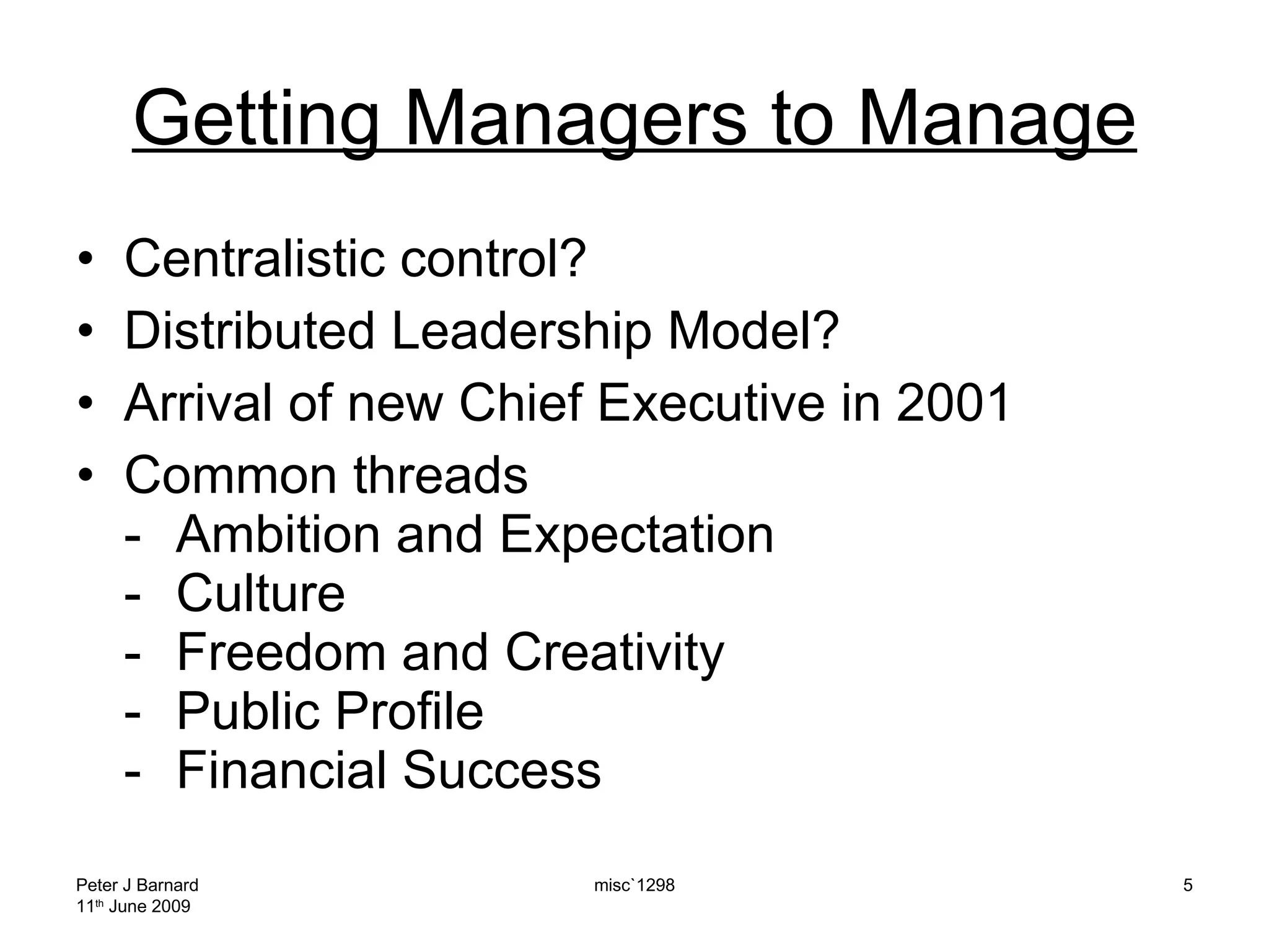 Getting Managers to Manage Centralistic control? Distributed Leadership Model? Arrival of new Chief Executive in 2001 Common threads - Ambition and Expectation - Culture - Freedom and Creativity - Public Profile - Financial Success Peter J Barnard 11 th  June 2009 misc`1298 
