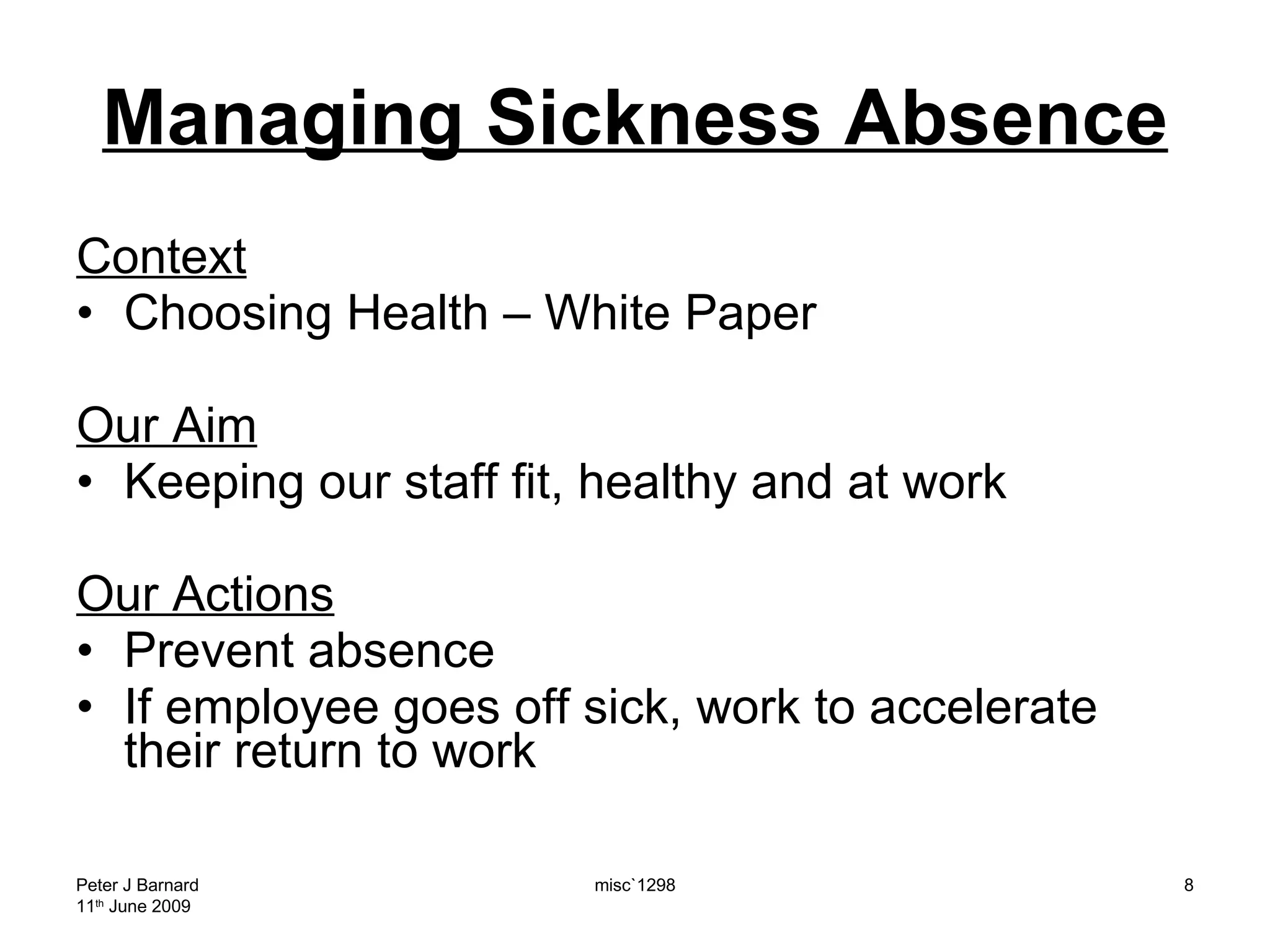 Managing Sickness Absence Context Choosing Health – White Paper Our Aim Keeping our staff fit, healthy and at work Our Actions Prevent absence If employee goes off sick, work to accelerate their return to work Peter J Barnard 11 th  June 2009 misc`1298 