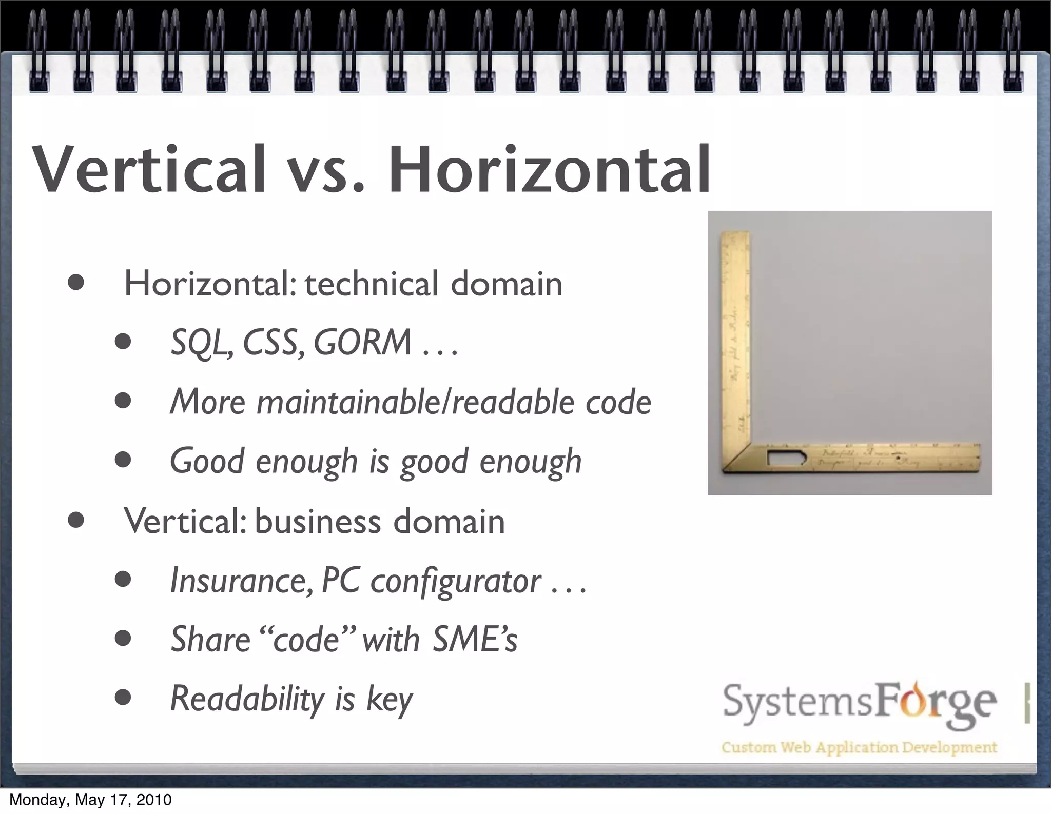 Vertical vs. Horizontal
      •       Horizontal: technical domain
            •      SQL, CSS, GORM . . .
            •      More maintainable/readable code
            •      Good enough is good enough
      •       Vertical: business domain
            •      Insurance, PC conﬁgurator . . .
            •      Share “code” with SME’s
            •      Readability is key

Monday, May 17, 2010
 