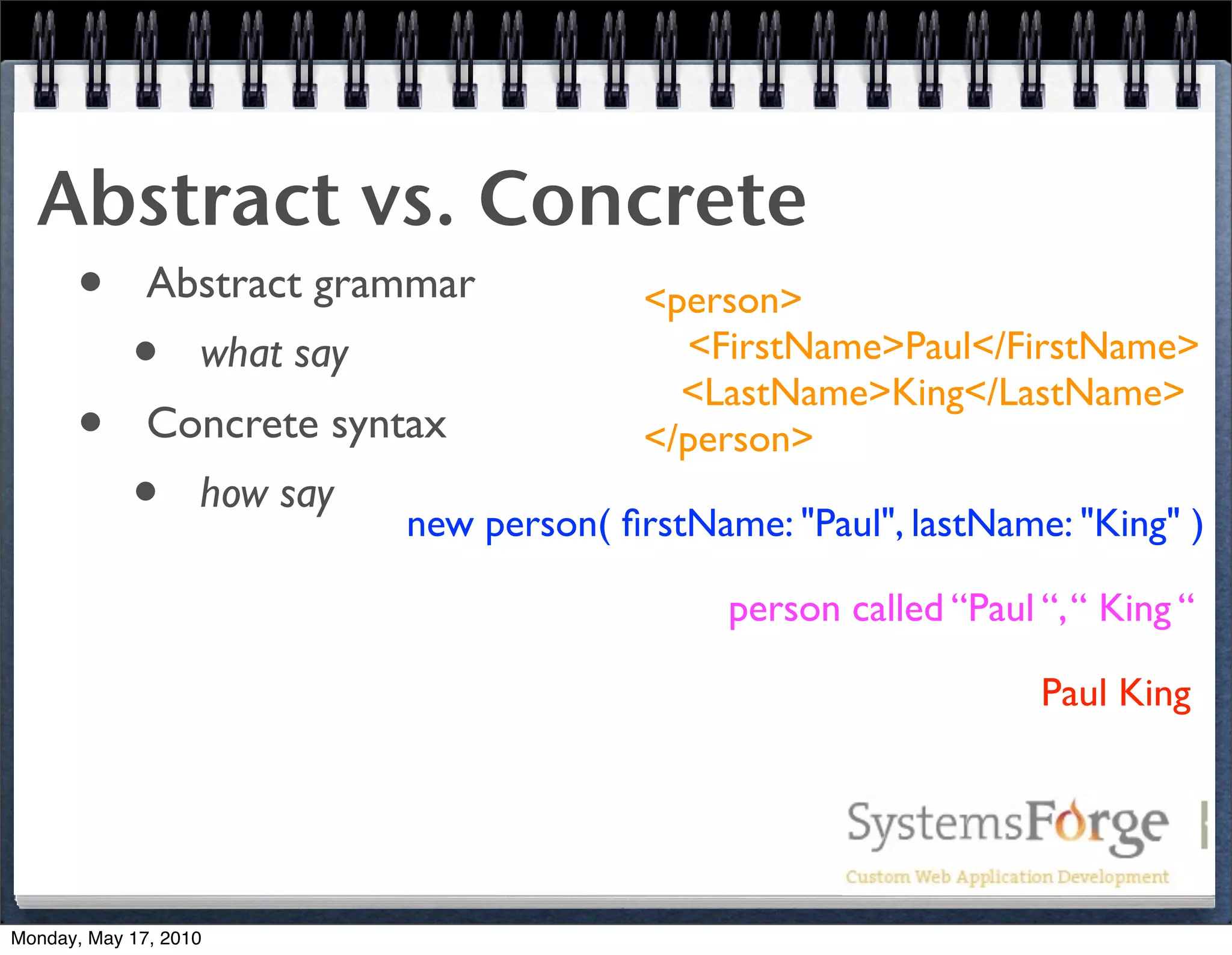 Abstract vs. Concrete
   • Abstract grammar       <person>
     • what say                <FirstName>Paul</FirstName>
                               <LastName>King</LastName>
   • Concrete syntax        </person>
     • how say new person( ﬁrstName: "Paul", lastName: "King" )
                                      person called “Paul “, “ King “

                                                          Paul King




Monday, May 17, 2010
 