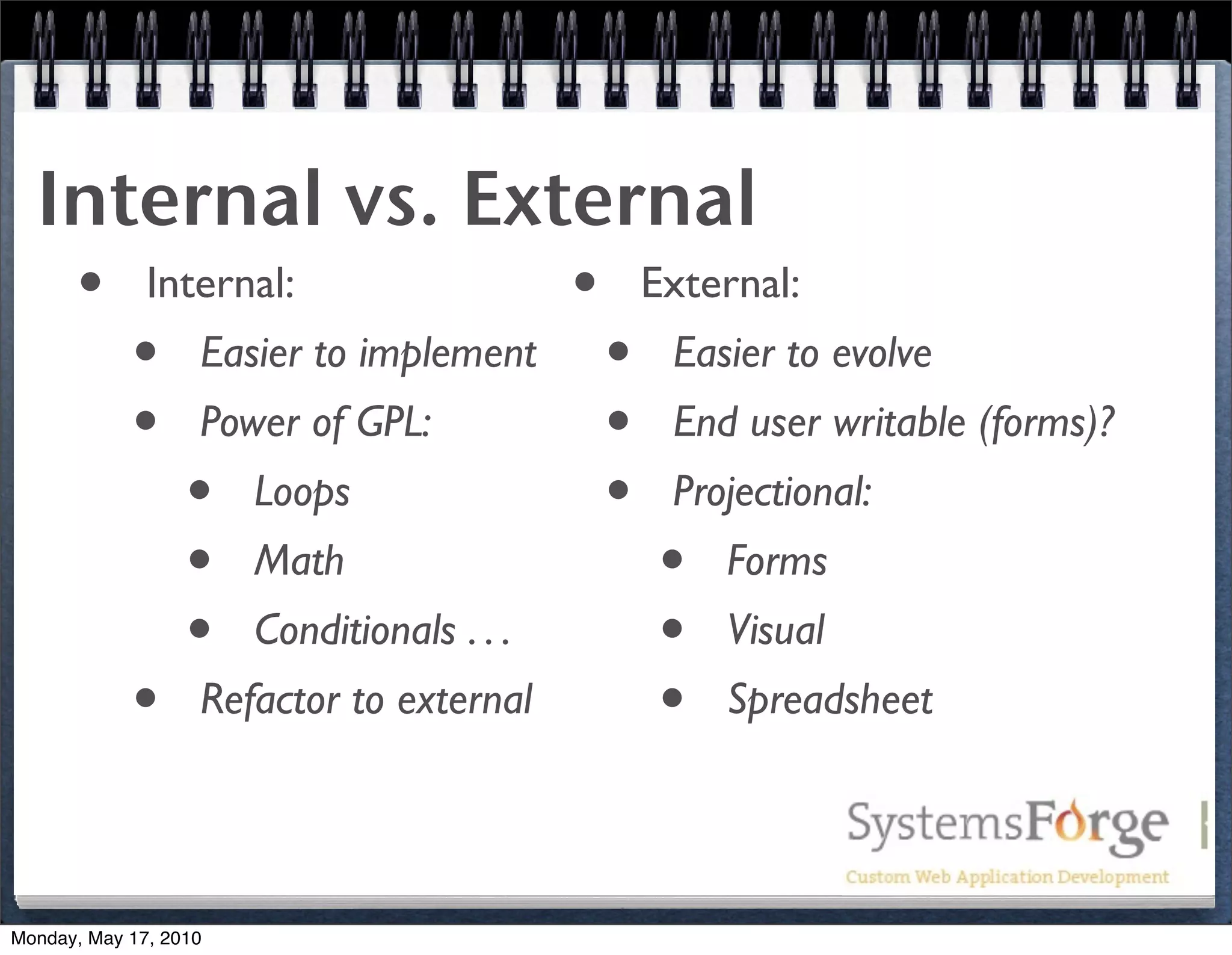 Internal vs. External
   • Internal:              • External:
     • Easier to implement • Easier to evolve
     • Power of GPL:         • End user writable (forms)?
       • Loops               • Projectional:
       • Math                  • Forms
       • Conditionals . . .    • Visual
     • Refactor to external    • Spreadsheet

Monday, May 17, 2010
 