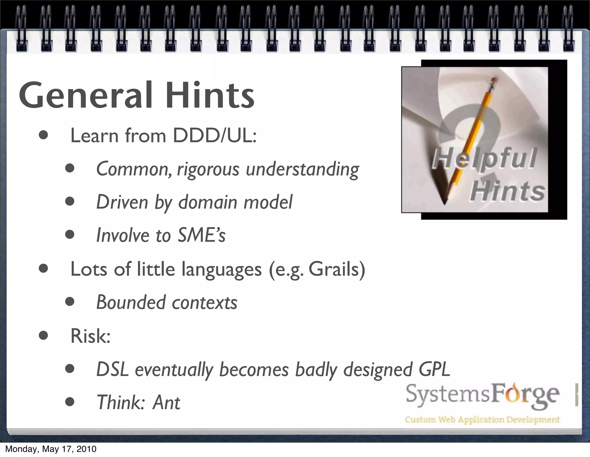 General Hints
   • Learn from DDD/UL:
     • Common, rigorous understanding
     • Driven by domain model
     • Involve to SME’s
   • Lots of little languages (e.g. Grails)
     • Bounded contexts
   • Risk:
     • DSL eventually becomes badly designed GPL
     • Think: Ant
Monday, May 17, 2010
 