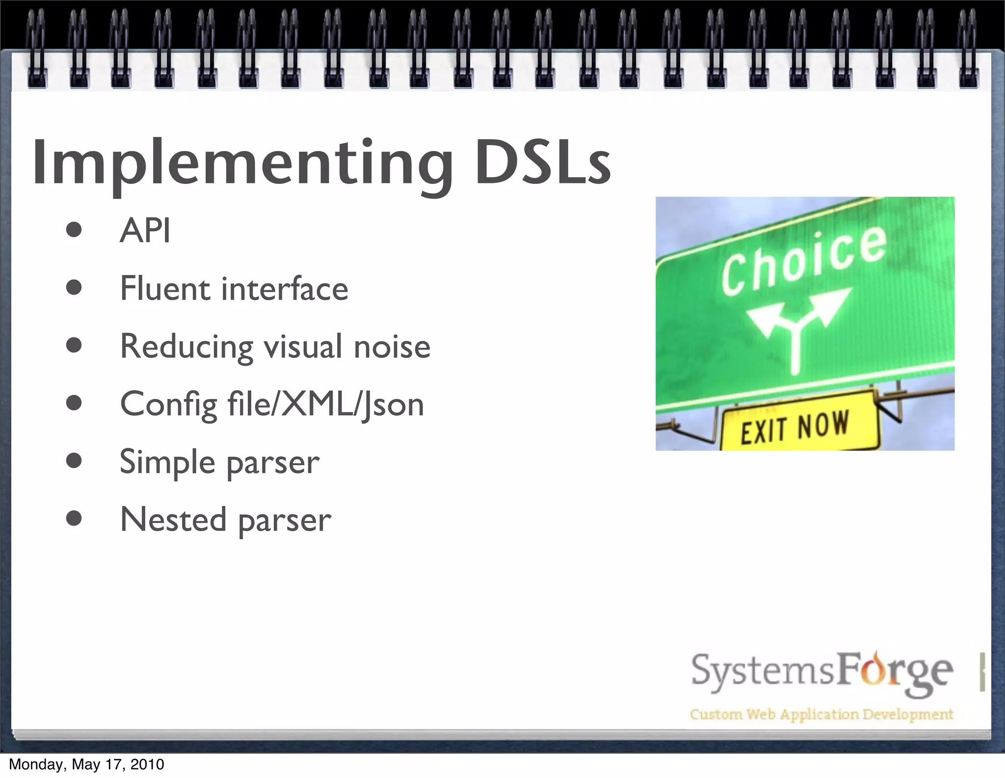 Implementing DSLs
   • API
   • Fluent interface
   • Reducing visual noise
   • Conﬁg ﬁle/XML/Json
   • Simple parser
   • Nested parser


Monday, May 17, 2010
 