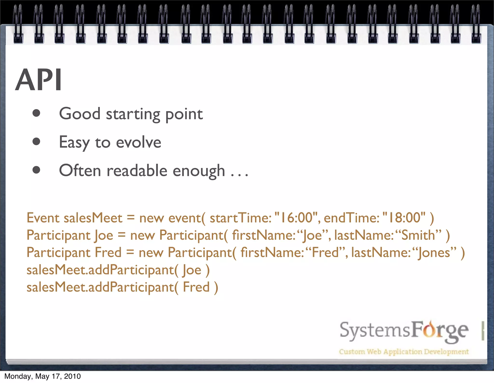 API
   • Good starting point
   • Easy to evolve
   • Often readable enough . . .
     Event salesMeet = new event( startTime: "16:00", endTime: "18:00" )
     Participant Joe = new Participant( ﬁrstName: “Joe”, lastName: “Smith” )
     Participant Fred = new Participant( ﬁrstName: “Fred”, lastName: “Jones” )
     salesMeet.addParticipant( Joe )
     salesMeet.addParticipant( Fred )




Monday, May 17, 2010
 
