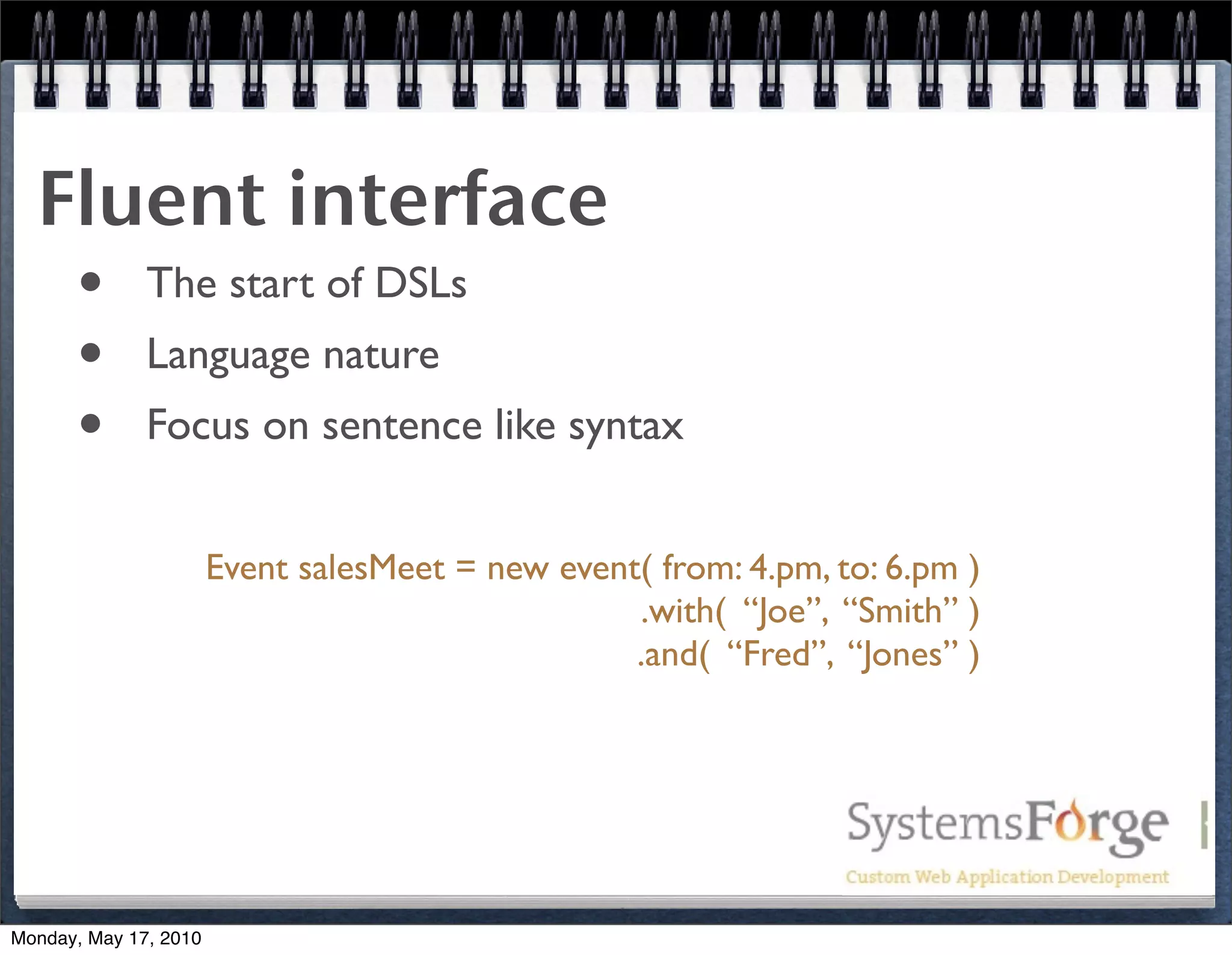 Fluent interface
   • The start of DSLs
   • Language nature
   • Focus on sentence like syntax
                       Event salesMeet = new event( from: 4.pm, to: 6.pm )
                                                  .with( “Joe”, “Smith” )
                                                  .and( “Fred”, “Jones” )




Monday, May 17, 2010
 