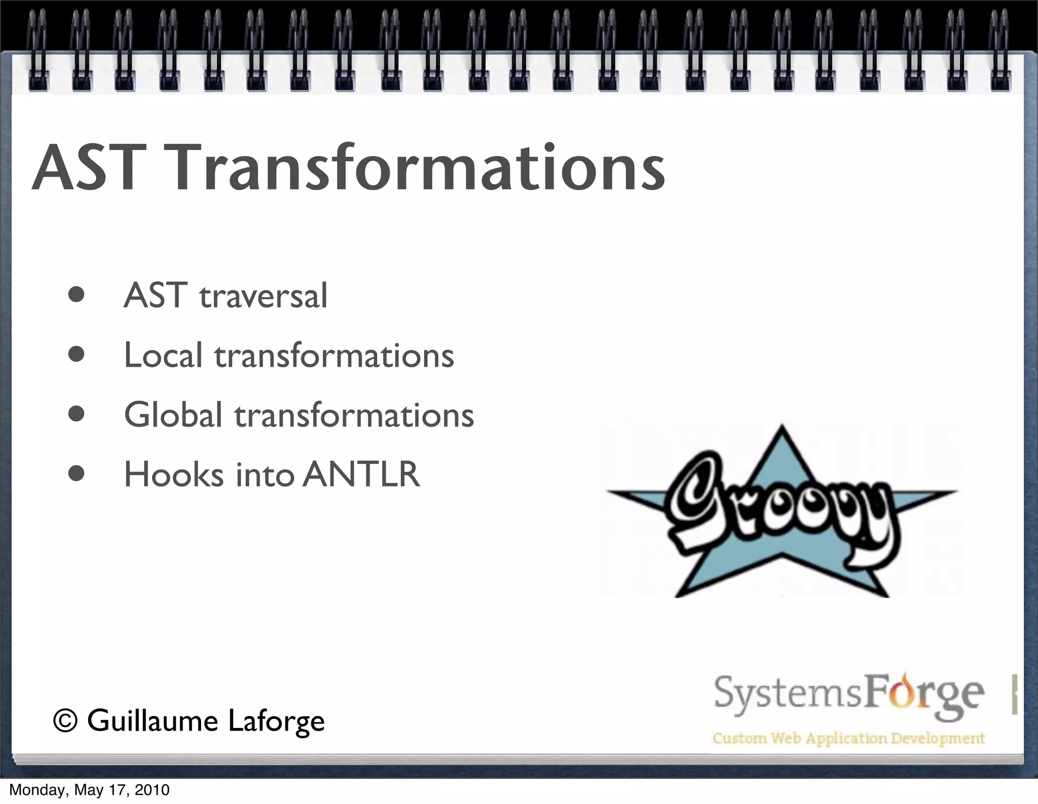 AST Transformations
      •       AST traversal
      •       Local transformations
      •       Global transformations
      •       Hooks into ANTLR




     © Guillaume Laforge
Monday, May 17, 2010
 