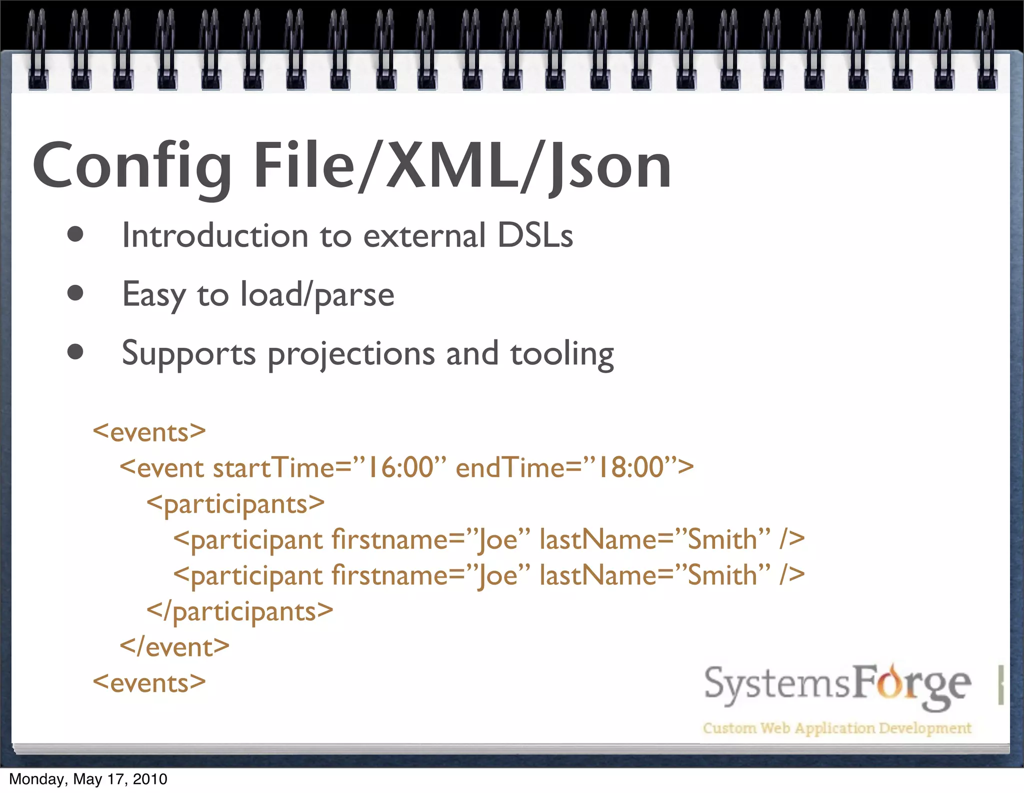 Config File/XML/Json
   • Introduction to external DSLs
   • Easy to load/parse
   • Supports projections and tooling
          <events>
            <event startTime=”16:00” endTime=”18:00”>
              <participants>
                <participant ﬁrstname=”Joe” lastName=”Smith” />
                <participant ﬁrstname=”Joe” lastName=”Smith” />
              </participants>
            </event>
          <events>


Monday, May 17, 2010
 