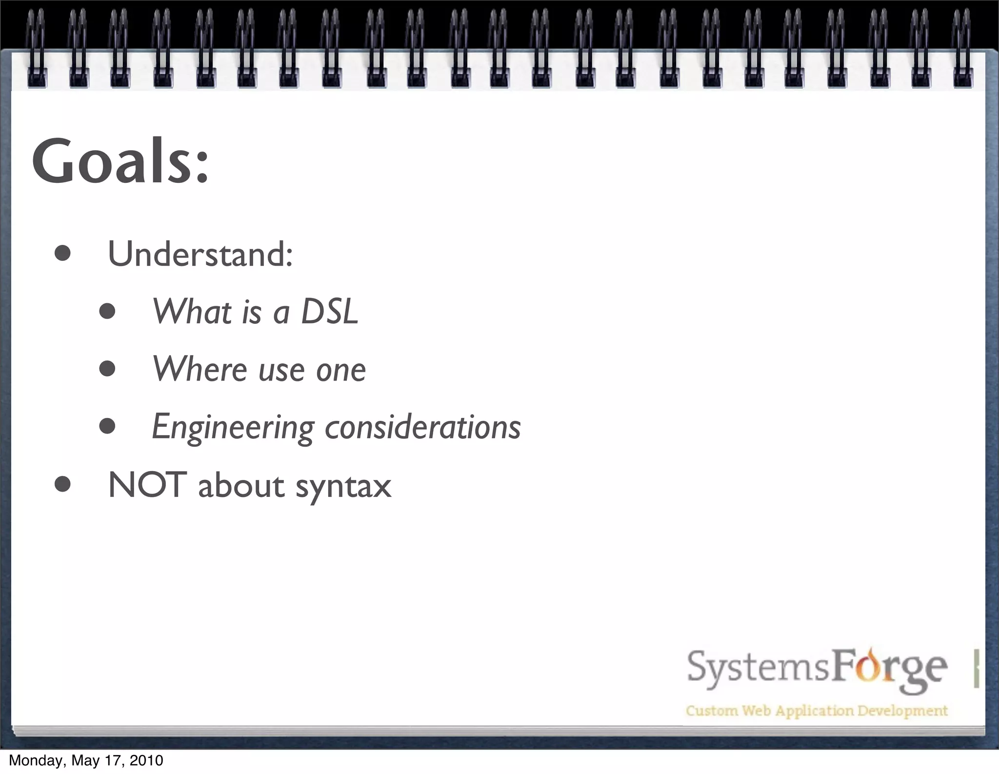 Goals:
  • Understand:
    • What is a DSL
    • Where use one
    • Engineering considerations
  • NOT about syntax



Monday, May 17, 2010
 
