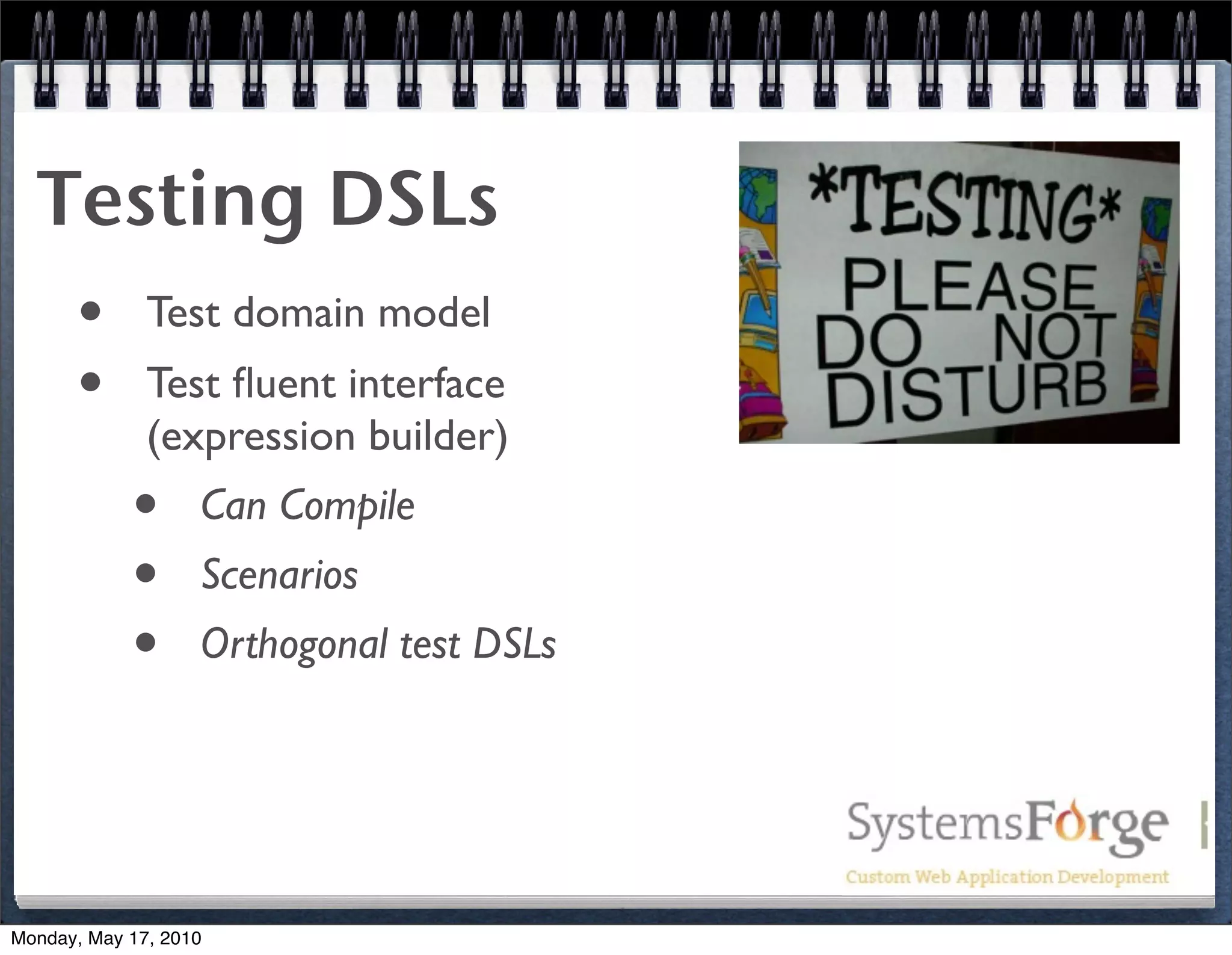 Testing DSLs
   • Test domain model
   • Test ﬂuent interface
              (expression builder)
            •      Can Compile
            •      Scenarios
            •      Orthogonal test DSLs




Monday, May 17, 2010
 