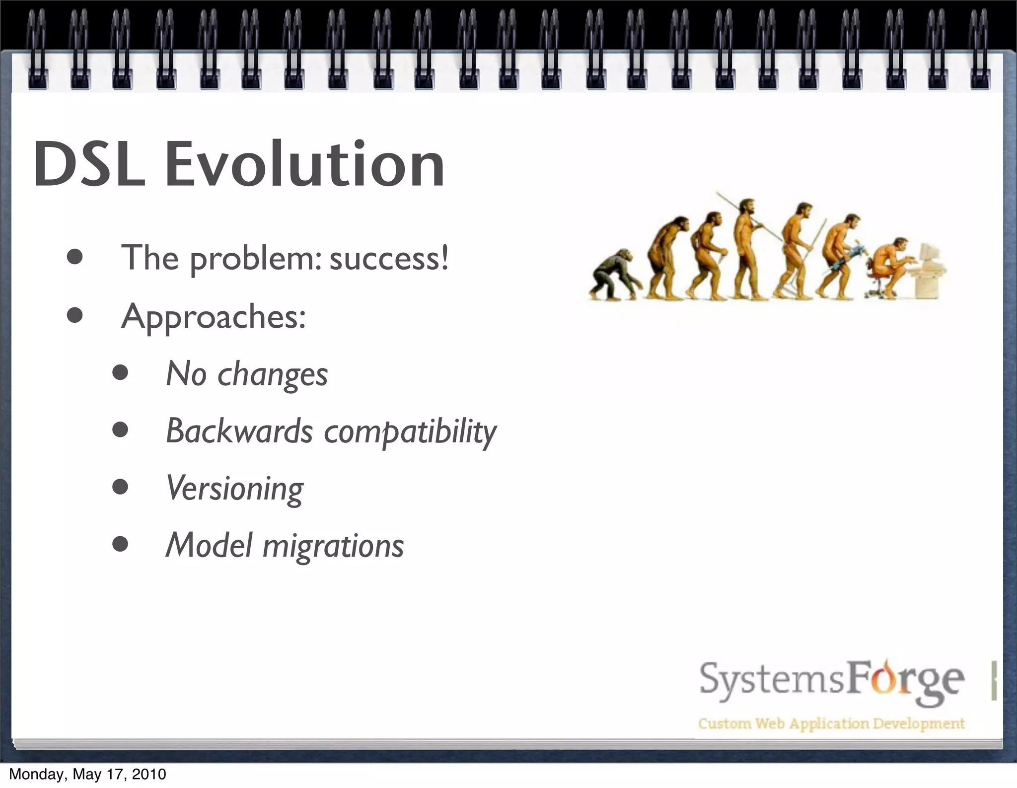 DSL Evolution
   • The problem: success!
   • Approaches:
     • No changes
     • Backwards compatibility
     • Versioning
     • Model migrations


Monday, May 17, 2010
 