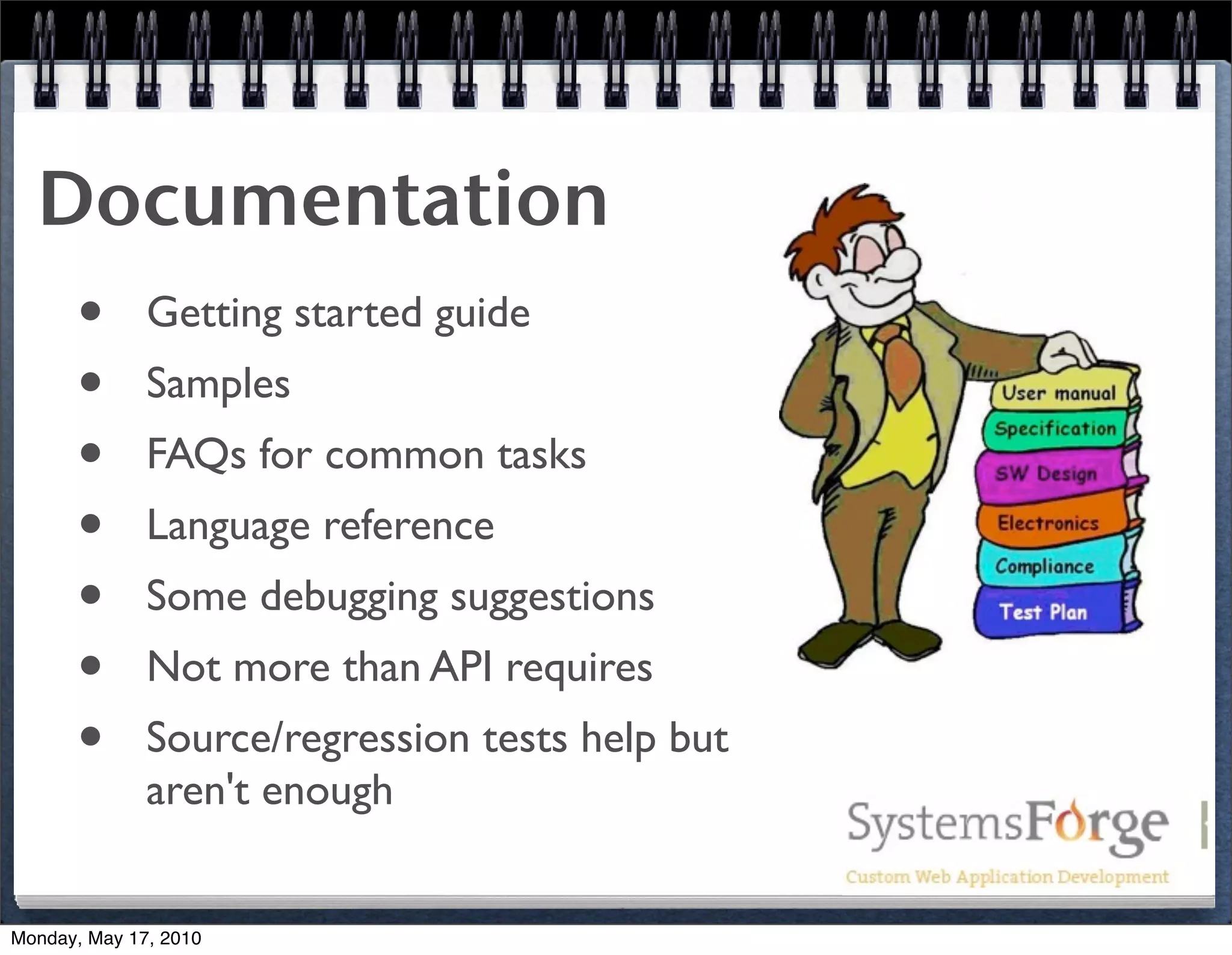 Documentation
   • Getting started guide
   • Samples
   • FAQs for common tasks
   • Language reference
   • Some debugging suggestions
   • Not more than API requires
   • Source/regression tests help but
              aren't enough


Monday, May 17, 2010
 