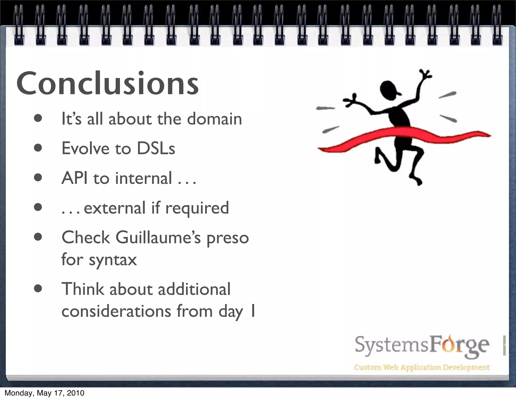 Conclusions
   • It’s all about the domain
   • Evolve to DSLs
   • API to internal . . .
   • . . . external if required
   • Check Guillaume’s preso
              for syntax
      •       Think about additional
              considerations from day 1



Monday, May 17, 2010
 
